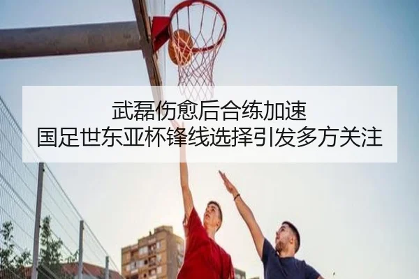 武磊伤愈后合练加速 国足世东亚杯锋线选择引发多方关注