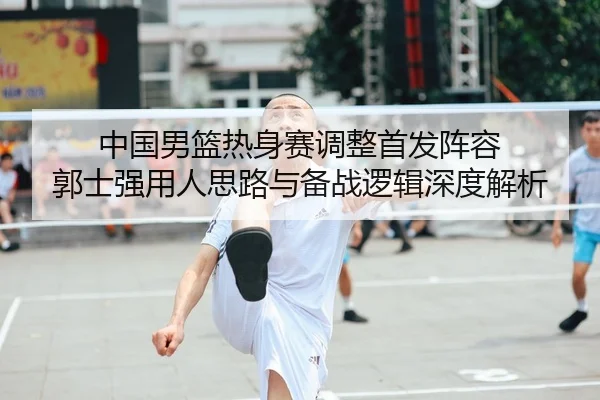中国男篮热身赛调整首发阵容 郭士强用人思路与备战逻辑深度解析