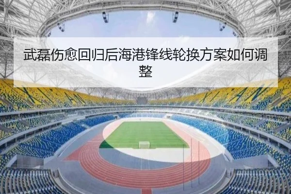 武磊伤愈回归后海港锋线轮换方案如何调整
