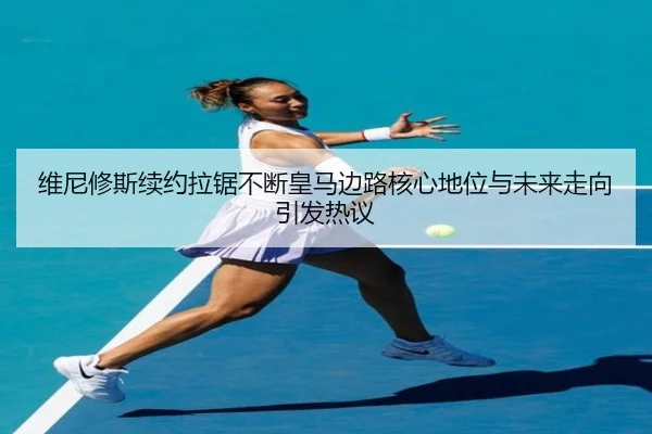 维尼修斯续约拉锯不断皇马边路核心地位与未来走向引发热议